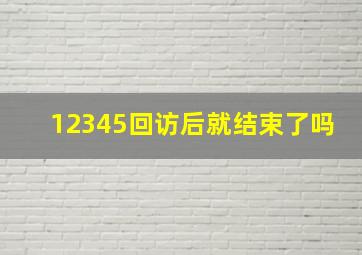 12345回访后就结束了吗