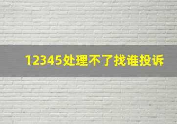 12345处理不了找谁投诉