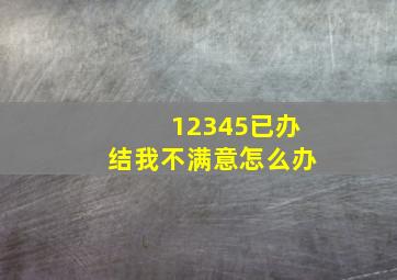 12345已办结我不满意怎么办