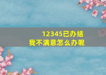 12345已办结我不满意怎么办呢