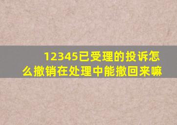 12345已受理的投诉怎么撤销在处理中能撤回来嘛