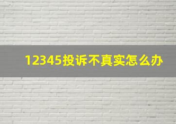 12345投诉不真实怎么办