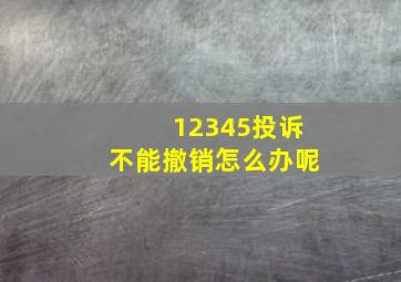 12345投诉不能撤销怎么办呢