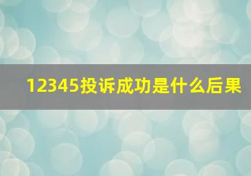 12345投诉成功是什么后果