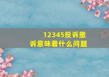 12345投诉撤诉意味着什么问题