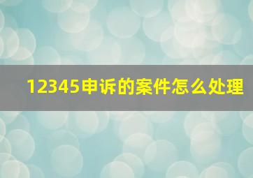 12345申诉的案件怎么处理