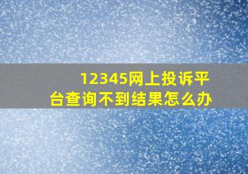 12345网上投诉平台查询不到结果怎么办