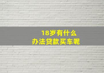 18岁有什么办法贷款买车呢