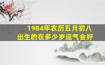 1984年农历五月初八出生的在多少岁运气会好