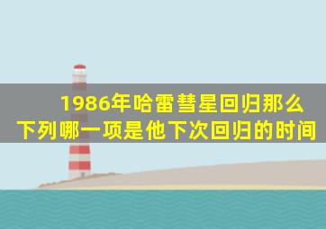 1986年哈雷彗星回归那么下列哪一项是他下次回归的时间