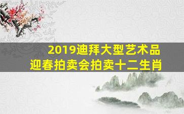 2019迪拜大型艺术品迎春拍卖会拍卖十二生肖