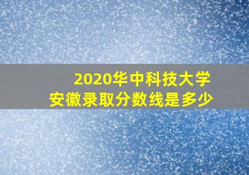 2020华中科技大学安徽录取分数线是多少