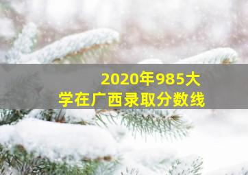 2020年985大学在广西录取分数线