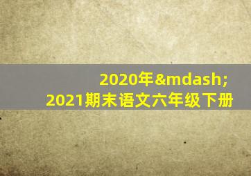 2020年—2021期末语文六年级下册