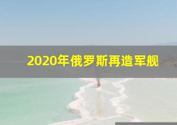 2020年俄罗斯再造军舰