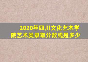 2020年四川文化艺术学院艺术类录取分数线是多少