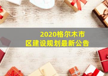 2020格尔木市区建设规划最新公告