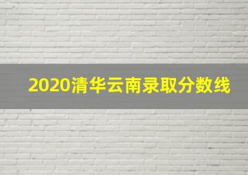 2020清华云南录取分数线