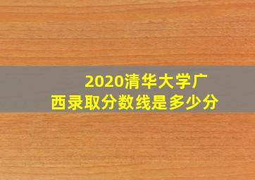 2020清华大学广西录取分数线是多少分