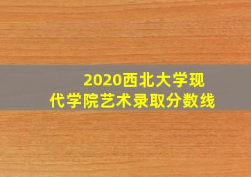 2020西北大学现代学院艺术录取分数线