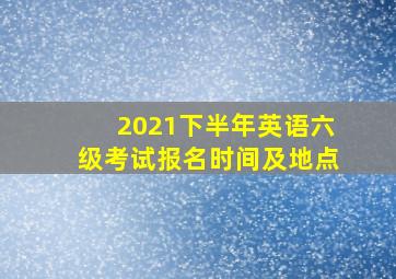 2021下半年英语六级考试报名时间及地点