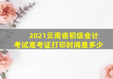 2021云南省初级会计考试准考证打印时间是多少