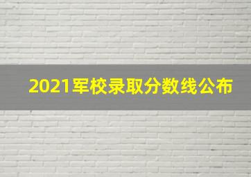 2021军校录取分数线公布