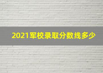 2021军校录取分数线多少