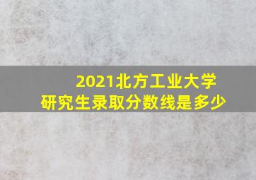 2021北方工业大学研究生录取分数线是多少