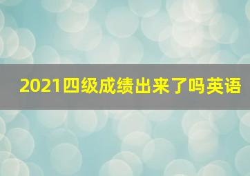 2021四级成绩出来了吗英语