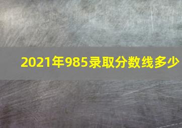 2021年985录取分数线多少