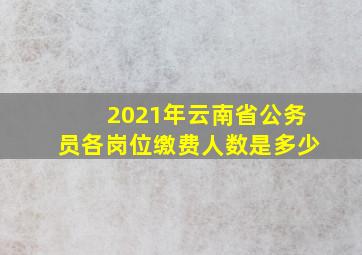 2021年云南省公务员各岗位缴费人数是多少