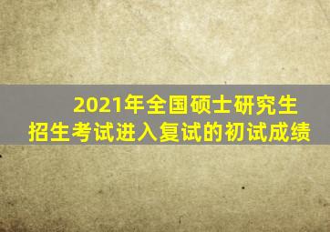 2021年全国硕士研究生招生考试进入复试的初试成绩