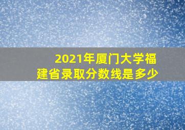 2021年厦门大学福建省录取分数线是多少