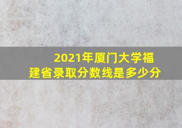 2021年厦门大学福建省录取分数线是多少分