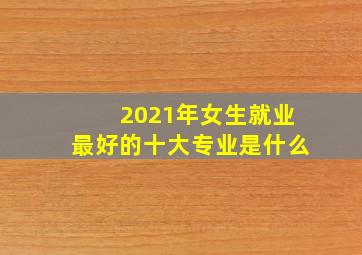 2021年女生就业最好的十大专业是什么