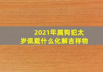 2021年属狗犯太岁佩戴什么化解吉祥物