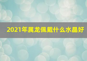 2021年属龙佩戴什么水晶好