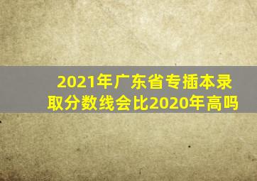 2021年广东省专插本录取分数线会比2020年高吗