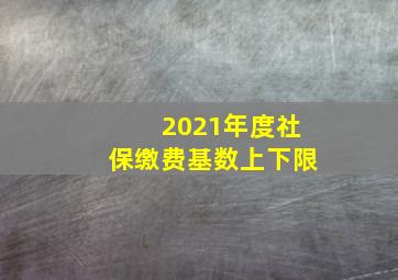 2021年度社保缴费基数上下限