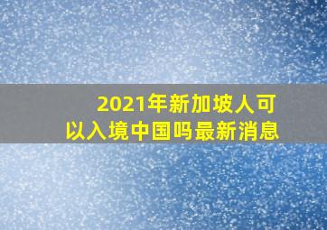 2021年新加坡人可以入境中国吗最新消息