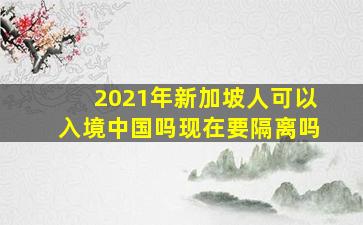 2021年新加坡人可以入境中国吗现在要隔离吗