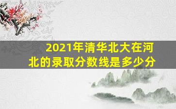 2021年清华北大在河北的录取分数线是多少分