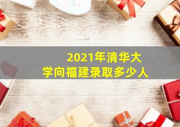 2021年清华大学向福建录取多少人