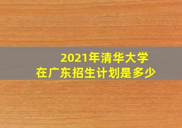 2021年清华大学在广东招生计划是多少