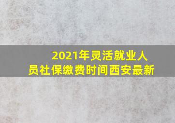 2021年灵活就业人员社保缴费时间西安最新