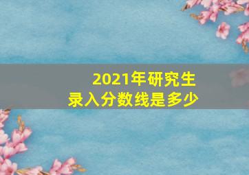 2021年研究生录入分数线是多少