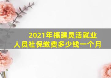 2021年福建灵活就业人员社保缴费多少钱一个月