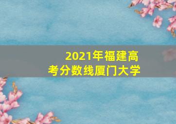 2021年福建高考分数线厦门大学