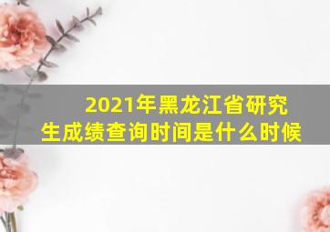 2021年黑龙江省研究生成绩查询时间是什么时候